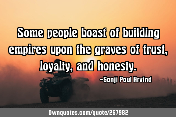 Some people boast of building empires upon the graves of trust, loyalty, and