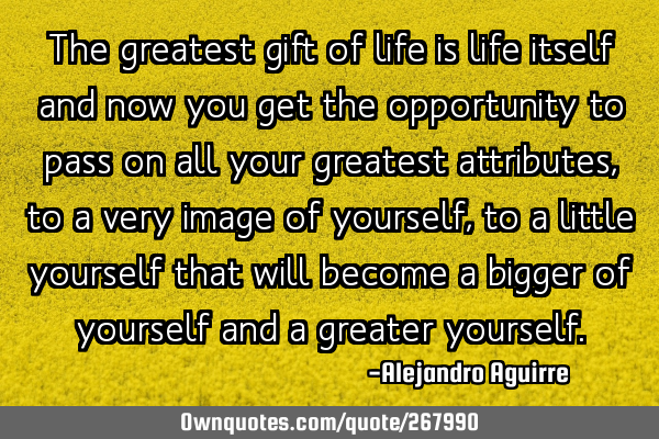 The greatest gift of life is life itself
and now you get the opportunity to pass on all your