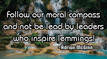 Follow our moral compass and not be lead by leaders who inspire lemmings!