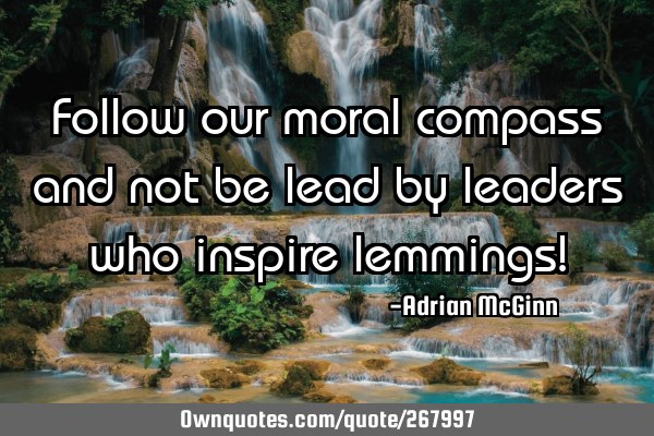 Follow our moral compass and not be lead by leaders who inspire lemmings!