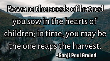 Beware the seeds of hatred you sow in the hearts of children; in time, you may be the one reaps the