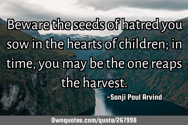 Beware the seeds of hatred you sow in the hearts of children; in time, you may be the one reaps the
