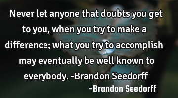 Never let anyone that doubts you get to you, when you try to make a difference; what you try to