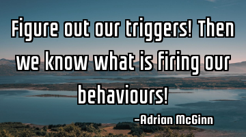 Figure out our triggers! Then we know what is firing our behaviours!