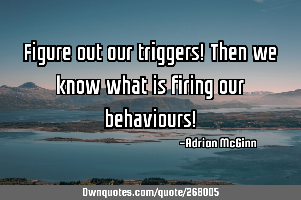 Figure out our triggers! Then we know what is firing our behaviours!