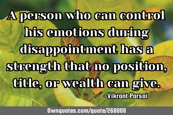 A person who can control his emotions during disappointment has a strength that no position, title,