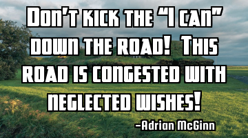 Don’t kick the “I can” down the road! This road is congested with neglected wishes!