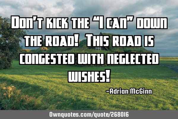 Don’t kick the “I can” down the road! This road is congested with neglected wishes!