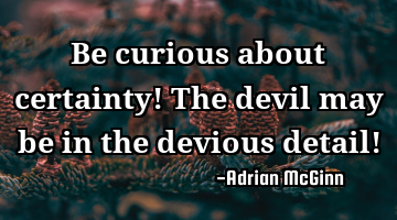 Be curious about certainty! The devil may be in the devious detail!