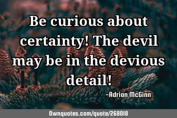 Be curious about certainty! The devil may be in the devious detail!