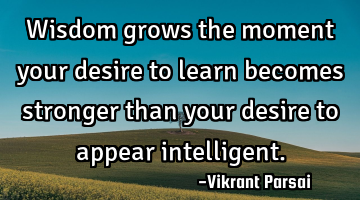 Wisdom grows the moment your desire to learn becomes stronger than your desire to appear