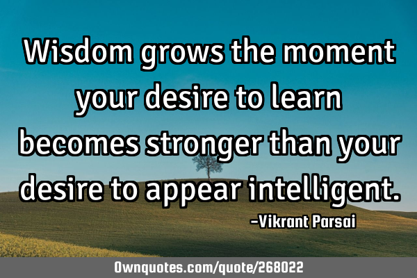 Wisdom grows the moment your desire to learn becomes stronger than your desire to appear
