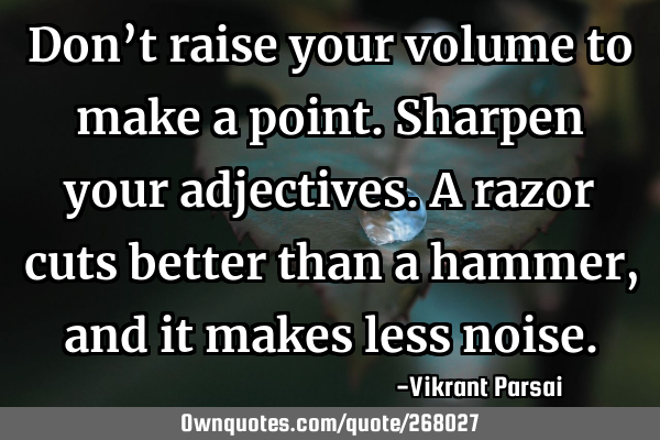 Don’t raise your volume to make a point. Sharpen your adjectives. A razor cuts better than a