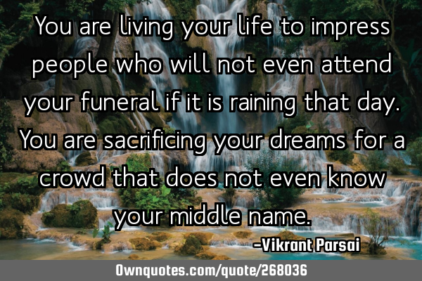 You are living your life to impress people who will not even attend your funeral if it is raining