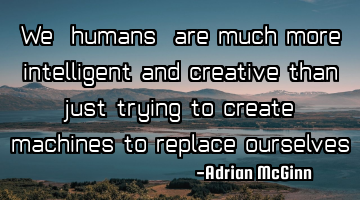 We, humans, are much more intelligent and creative than just trying to create machines to replace