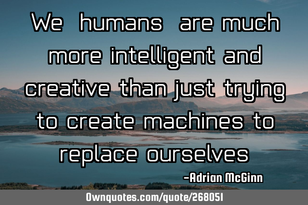 We, humans, are much more intelligent and creative than just trying to create machines to replace