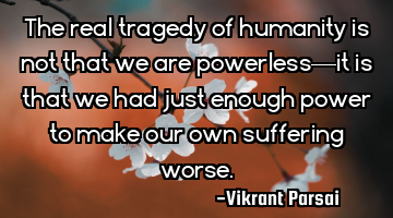 The real tragedy of humanity is not that we are powerless—it is that we had just enough power to
