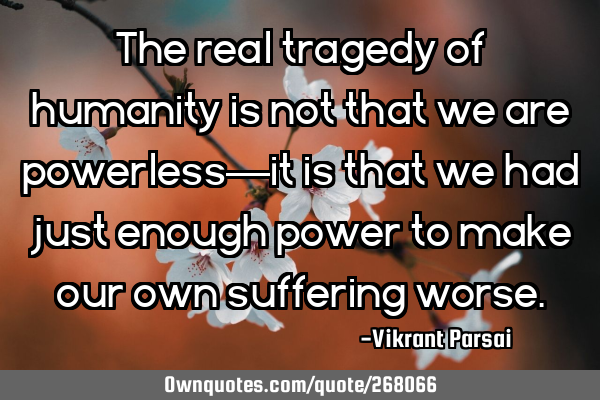 The real tragedy of humanity is not that we are powerless—it is that we had just enough power to