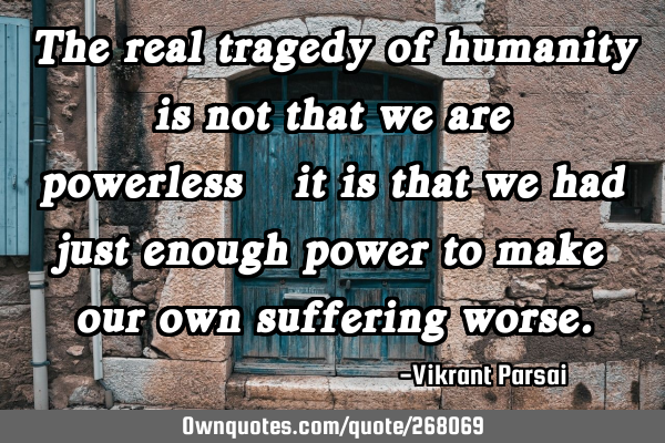 The real tragedy of humanity is not that we are powerless—it is that we had just enough power to
