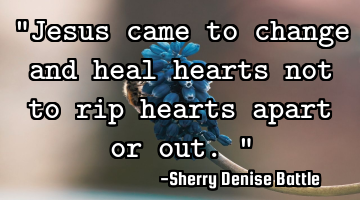 "Jesus came to change and heal hearts not to rip hearts apart or out."