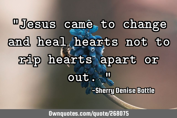 "Jesus came to change and heal hearts not to rip hearts apart or out."