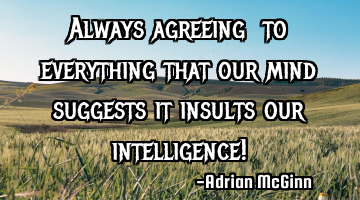 Always agreeing ﻿to everything that our mind suggests it insults our intelligence!