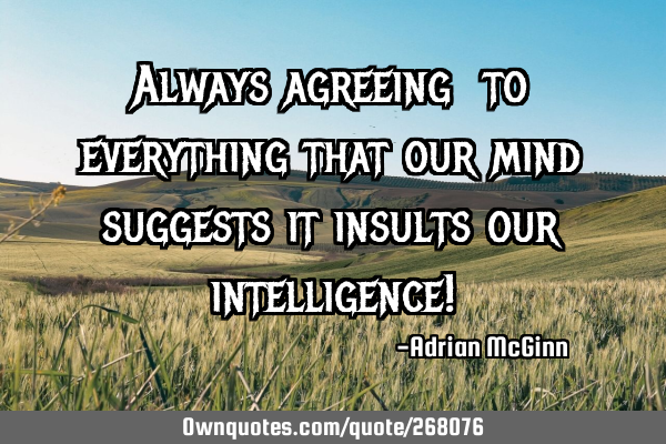 Always agreeing to everything that our mind suggests it insults our intelligence!