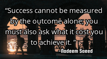 “Success cannot be measured by the outcome alone; you must also ask what it cost you to achieve