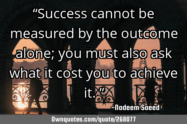 “Success cannot be measured by the outcome alone; you must also ask what it cost you to achieve