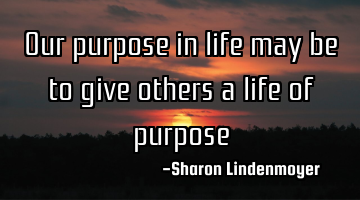 Our purpose in life may be to give others a life of purpose