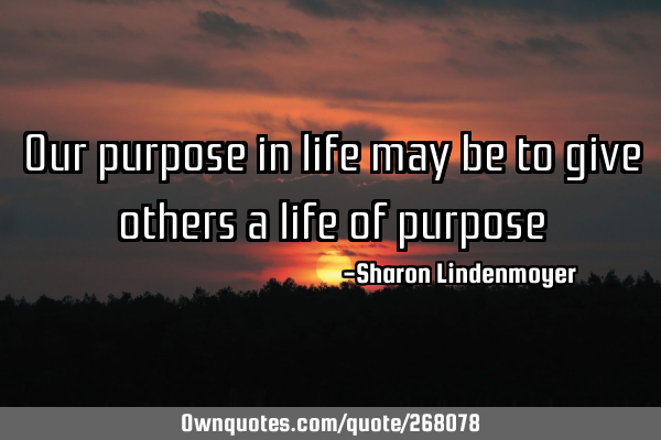 Our purpose in life may be to give others a life of