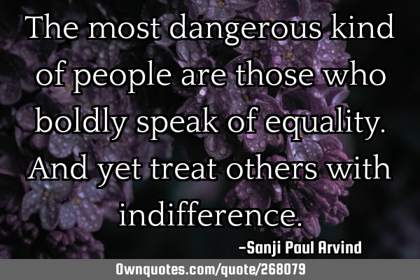 The most dangerous kind of people are those who boldly speak of equality. And yet treat others with