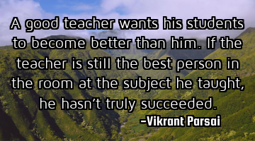A good teacher wants his students to become better than him. If the teacher is still the best
