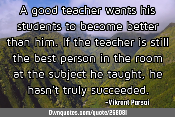 A good teacher wants his students to become better than him. If the teacher is still the best