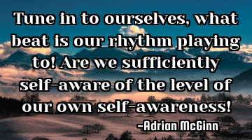 Tune in to ourselves, what beat is our rhythm playing to! Are we sufficiently self-aware of the