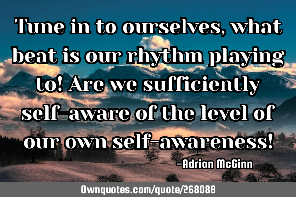 Tune in to ourselves, what beat is our rhythm playing to! Are we sufficiently self-aware of the
