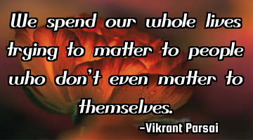 We spend our whole lives trying to matter to people who don’t even matter to themselves.