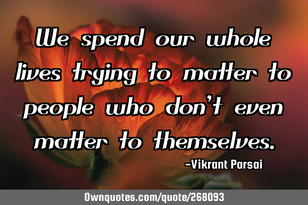 We spend our whole lives trying to matter to people who don’t even matter to