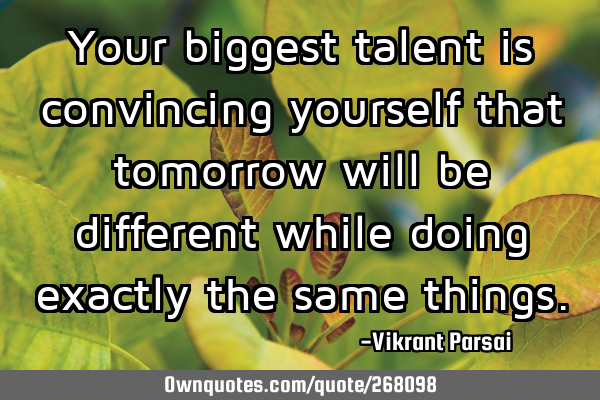 Your biggest talent is convincing yourself that tomorrow will be different while doing exactly the
