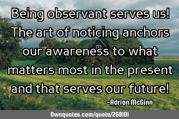 Being observant serves us! The art of noticing anchors our awareness to what matters most in the