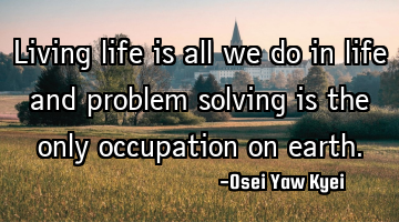 Living life is all we do in life and problem solving is the only occupation on earth.