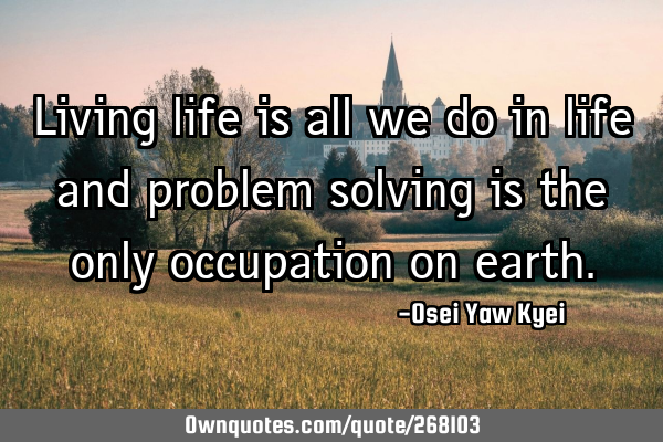 Living life is all we do in life and problem solving is the only occupation on