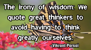The irony of wisdom: We quote great thinkers to avoid having to think greatly ourselves.