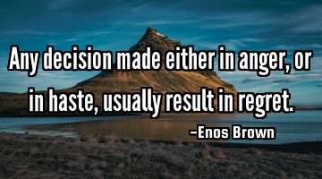Any decision made either in anger, or in haste, usually result in regret.