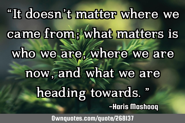 “It doesn’t matter where we came from; what matters is who we are, where we are now, and what
