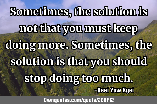 Sometimes, the solution is not that you must keep doing more. Sometimes, the solution is that you