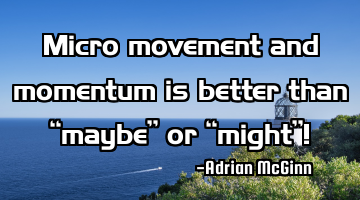 Micro movement and momentum is better than “maybe” or “might”!