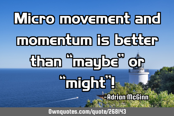 Micro movement and momentum is better than “maybe” or “might”!