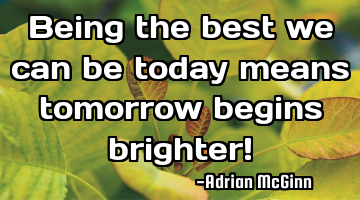Being the best we can be today means tomorrow begins brighter!