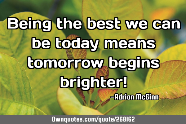 Being the best we can be today means tomorrow begins brighter!
